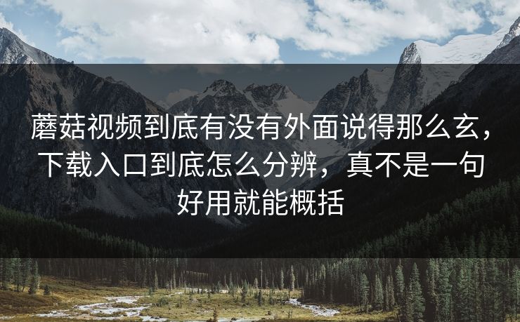 蘑菇视频到底有没有外面说得那么玄,下载入口到底怎么分辨,真不是一句好用就能概括 蘑菇视频到底有没有外面说得那么玄,下载入口到底怎么分辨,真不是一句好用就能概括