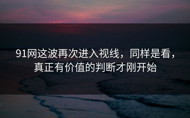 91网这波再次进入视线,同样是看,真正有价值的判断才刚开始 91网这波再次进入视线,同样是看,真正有价值的判断才刚开始