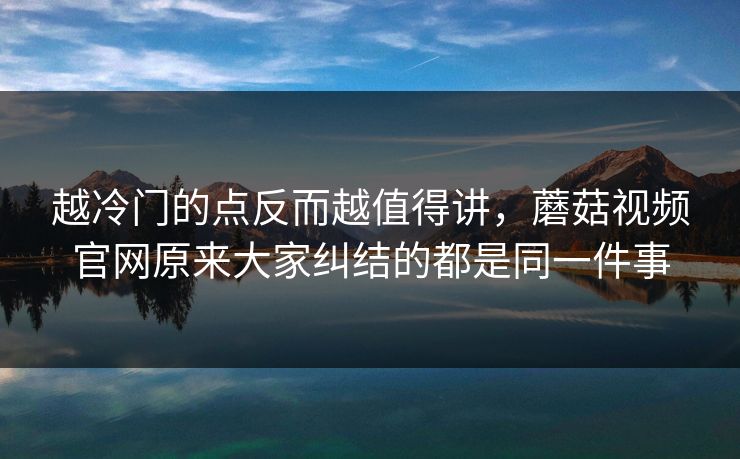 越冷门的点反而越值得讲,蘑菇视频官网原来大家纠结的都是同一件事 越冷门的点反而越值得讲,蘑菇视频官网原来大家纠结的都是同一件事