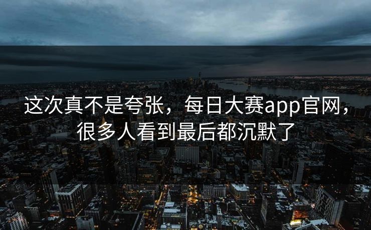 这次真不是夸张，每日大赛app官网，很多人看到最后都沉默了