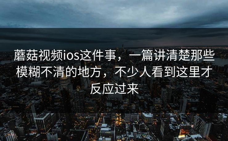 蘑菇视频ios这件事，一篇讲清楚那些模糊不清的地方，不少人看到这里才反应过来