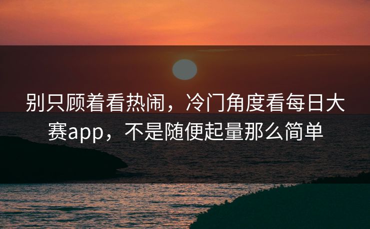 别只顾着看热闹，冷门角度看每日大赛app，不是随便起量那么简单