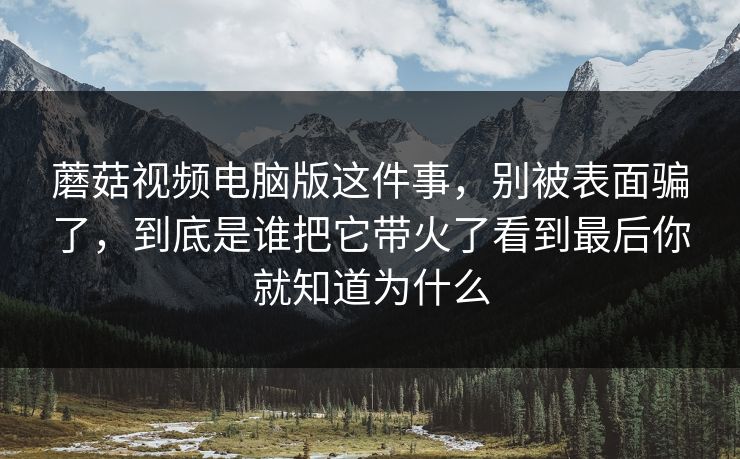 蘑菇视频电脑版这件事，别被表面骗了，到底是谁把它带火了看到最后你就知道为什么