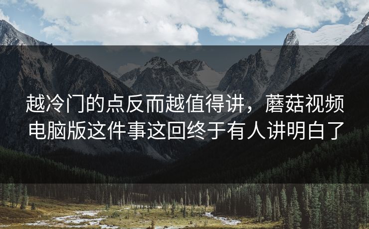 越冷门的点反而越值得讲，蘑菇视频电脑版这件事这回终于有人讲明白了