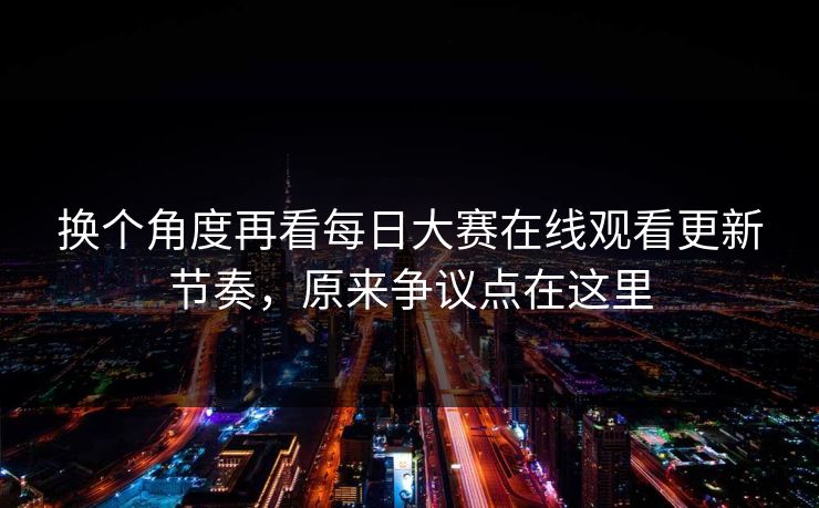 换个角度再看每日大赛在线观看更新节奏，原来争议点在这里