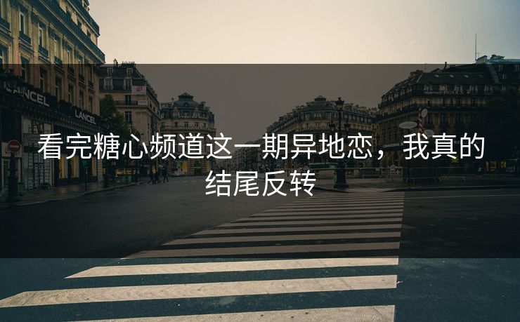 看完糖心频道这一期异地恋，我真的结尾反转