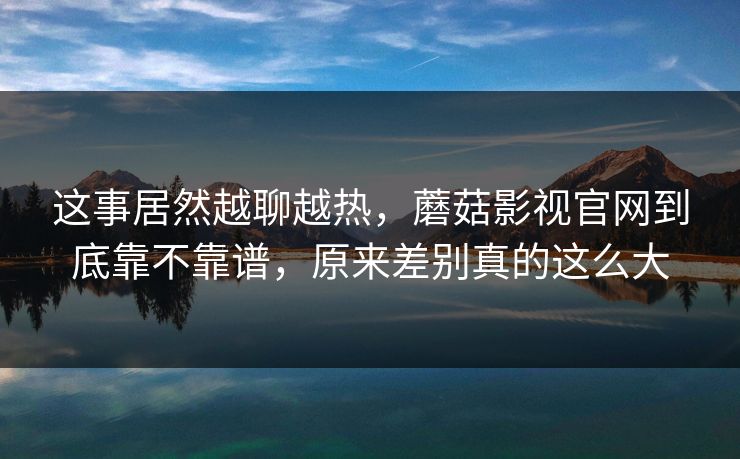 这事居然越聊越热，蘑菇影视官网到底靠不靠谱，原来差别真的这么大