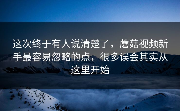 这次终于有人说清楚了，蘑菇视频新手最容易忽略的点，很多误会其实从这里开始