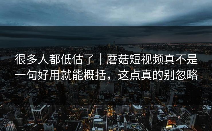 很多人都低估了｜蘑菇短视频真不是一句好用就能概括，这点真的别忽略